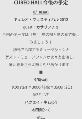 CUREO HALL今後の予定8/18(sat)キュレオ・フェスティバル 2012guest：カサリンチュ今回のテーマは『島』  島の唄と島の食で楽しみましょう！
 地元で活躍するミュージシャンとゲスト・ミュージシャンが次々と出演し、暑い夏をさらに熱くもりあがります！■9/8(sat) 19:00 start ￥3000(前売)￥3500(当日)JAZZ LIVE!ハクエイ・キム(pf)太田剣(sax)etc...